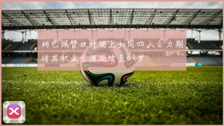 姆巴佩赞坎特场上如同四人合力期待其职业生涯延续至64岁