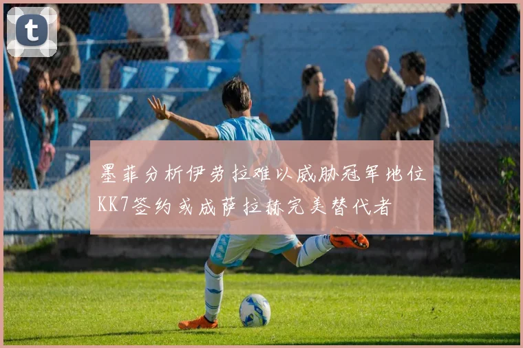 墨菲分析伊劳拉难以威胁冠军地位KK7签约或成萨拉赫完美替代者