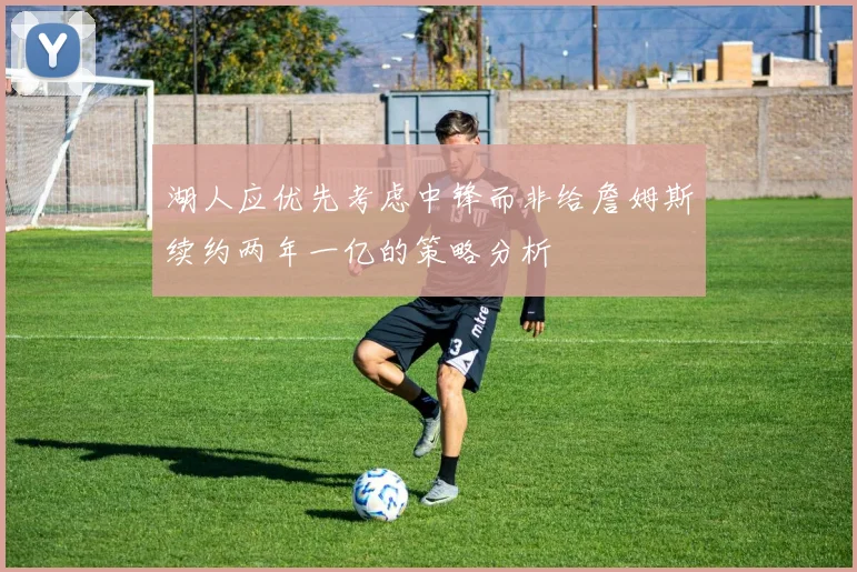 湖人应优先考虑中锋而非给詹姆斯续约两年一亿的策略分析
