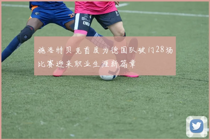 施洛特贝克首度为德国队破门28场比赛迎来职业生涯新篇章