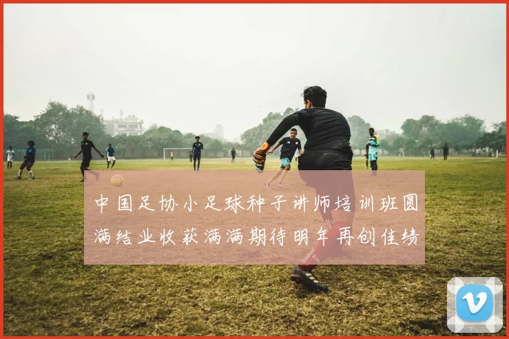 中国足协小足球种子讲师培训班圆满结业收获满满期待明年再创佳绩