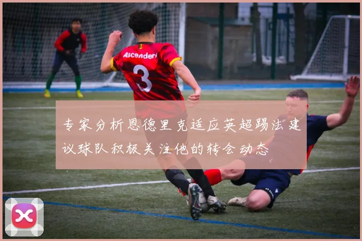 专家分析恩德里克适应英超踢法建议球队积极关注他的转会动态