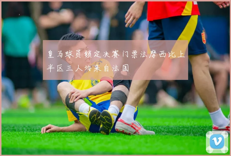 皇马球员锁定决赛门票法摩西比上半区三人均来自法国