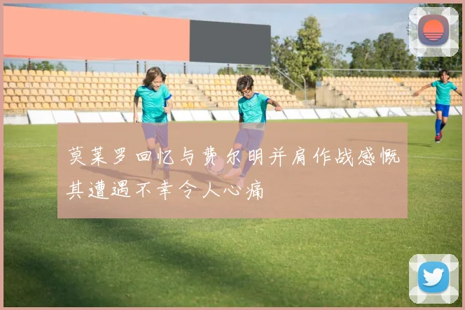 莫莱罗回忆与费尔明并肩作战感慨其遭遇不幸令人心痛