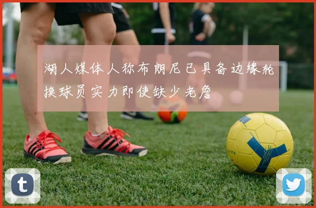 湖人媒体人称布朗尼已具备边缘轮换球员实力即使缺少老詹