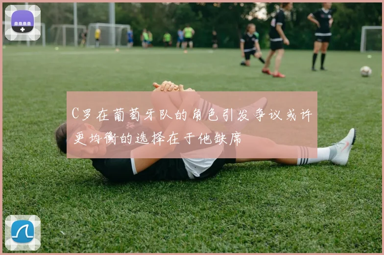 C罗在葡萄牙队的角色引发争议或许更均衡的选择在于他缺席