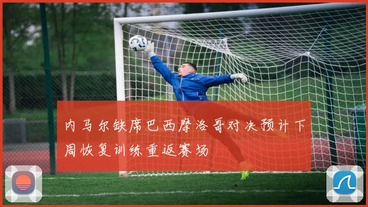 内马尔缺席巴西摩洛哥对决预计下周恢复训练重返赛场