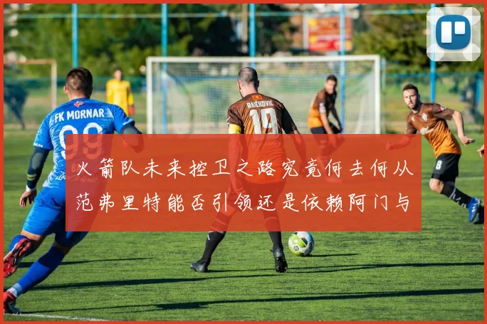 火箭队未来控卫之路究竟何去何从范弗里特能否引领还是依赖阿门与谢泼德