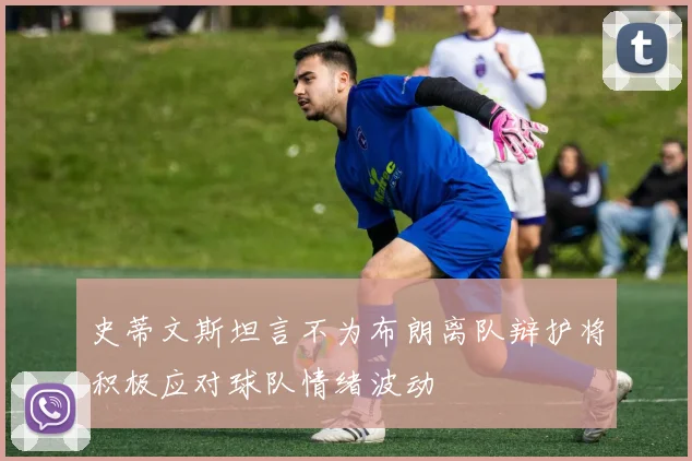 史蒂文斯坦言不为布朗离队辩护将积极应对球队情绪波动