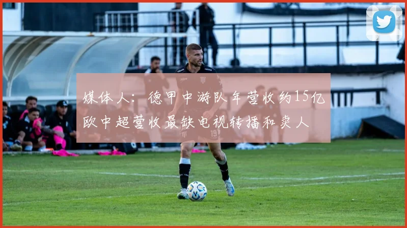 媒体人：德甲中游队年营收约15亿欧中超营收最缺电视转播和卖人
