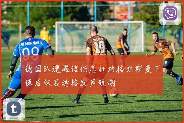 德国队遭遇信任危机纳格尔斯曼下课后仅吕迪格发声致谢