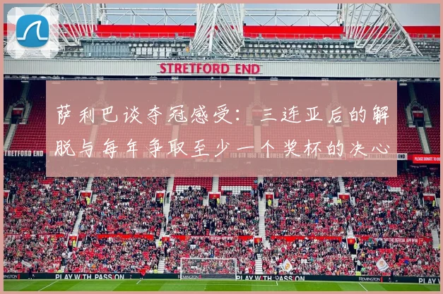 萨利巴谈夺冠感受：三连亚后的解脱与每年争取至少一个奖杯的决心