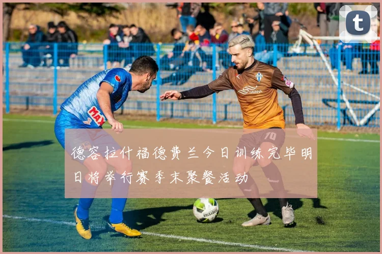 德容拉什福德费兰今日训练完毕明日将举行赛季末聚餐活动