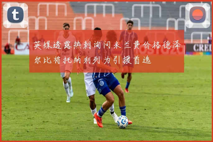 英媒透露热刺询问米兰费价格德泽尔比将托纳利列为引援首选