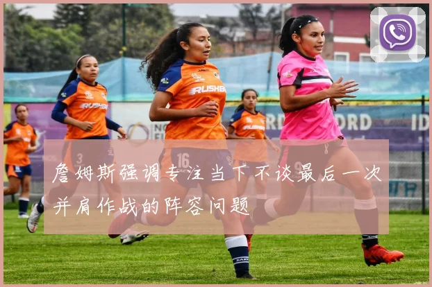 詹姆斯强调专注当下不谈最后一次并肩作战的阵容问题