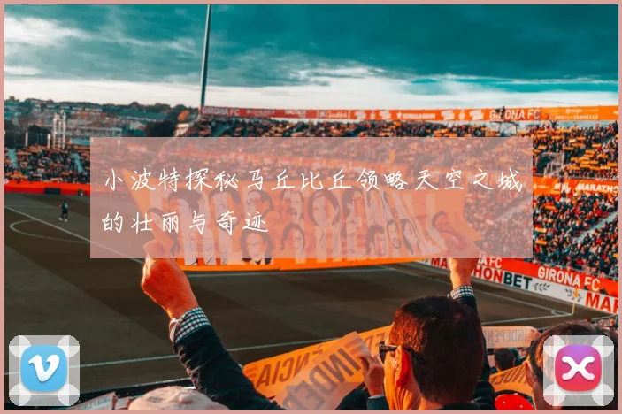 小波特探秘马丘比丘领略天空之城的壮丽与奇迹