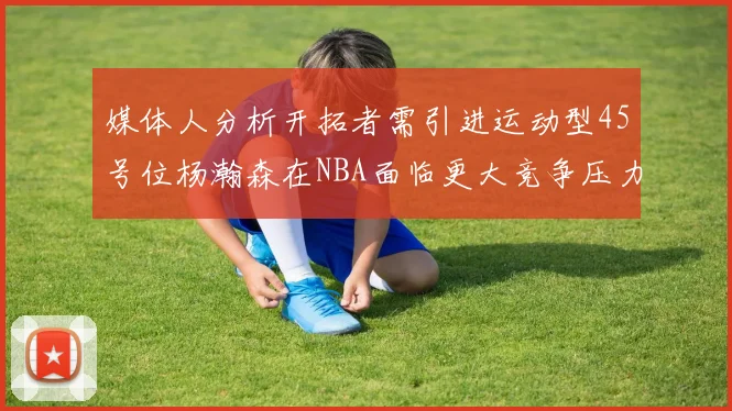 媒体人分析开拓者需引进运动型45号位杨瀚森在NBA面临更大竞争压力